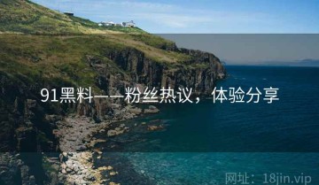 91黑料——粉丝热议，体验分享