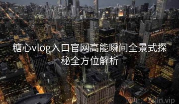 糖心vlog入口官网高能瞬间全景式探秘全方位解析