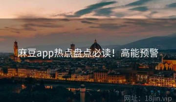 麻豆app热点盘点必读！高能预警