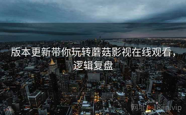 版本更新带你玩转蘑菇影视在线观看，逻辑复盘