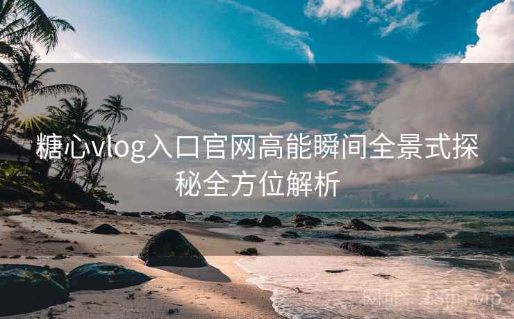 糖心vlog入口官网高能瞬间全景式探秘全方位解析