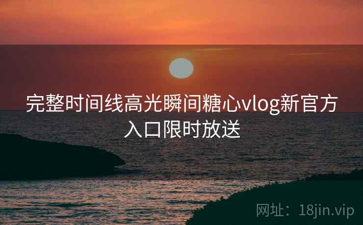 完整时间线高光瞬间糖心vlog新官方入口限时放送