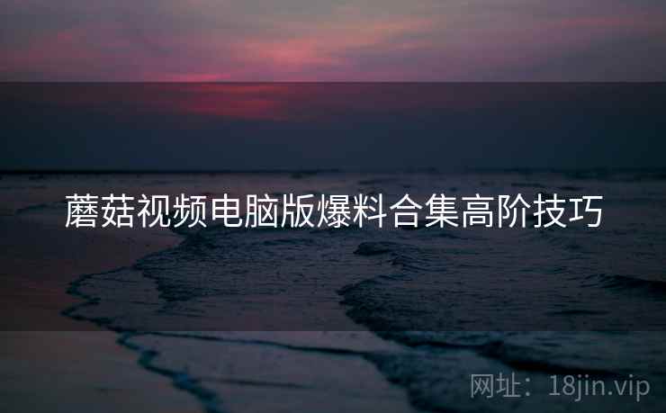 蘑菇视频电脑版爆料合集高阶技巧