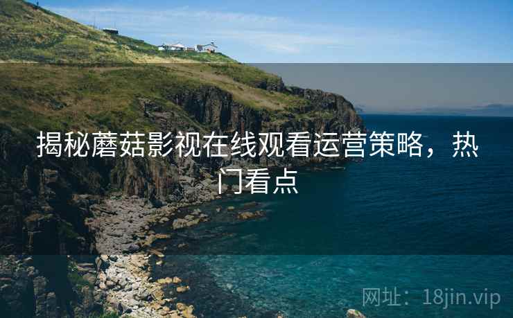 揭秘蘑菇影视在线观看运营策略，热门看点