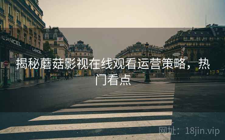 揭秘蘑菇影视在线观看运营策略，热门看点