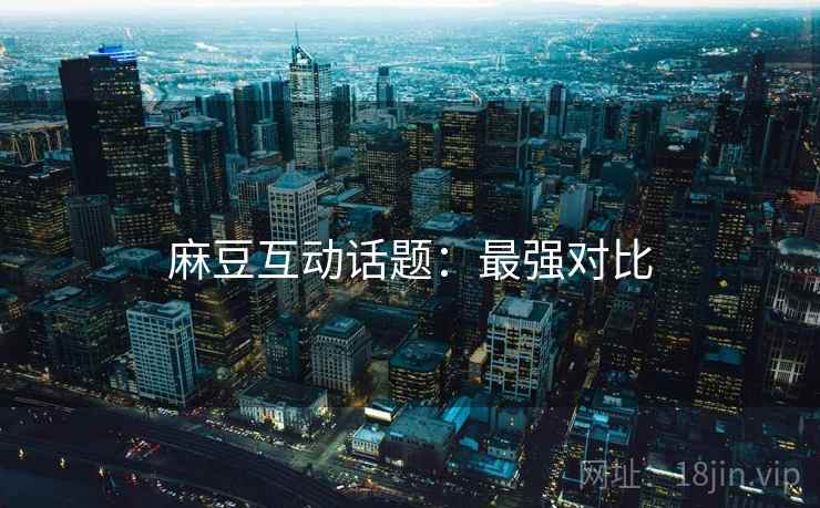 麻豆互动话题：最强对比