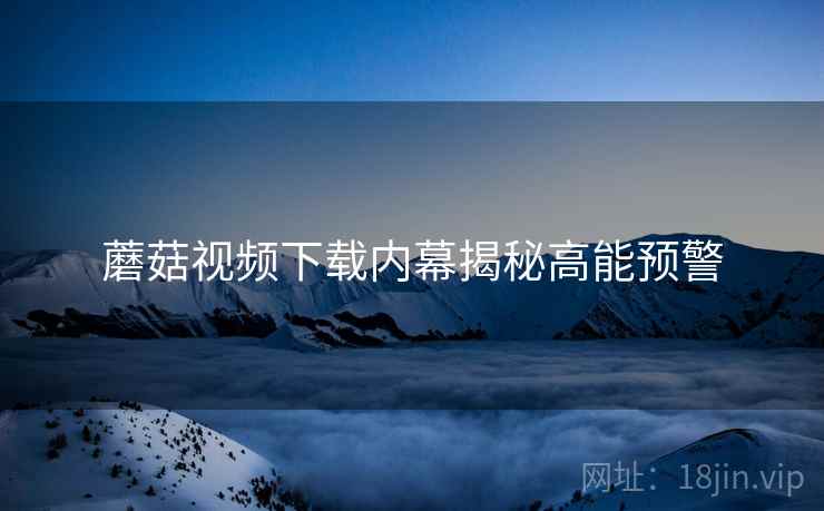 蘑菇视频下载内幕揭秘高能预警